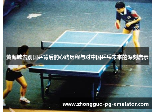 黄海诚告别国乒背后的心路历程与对中国乒乓未来的深刻启示