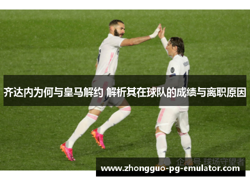 齐达内为何与皇马解约 解析其在球队的成绩与离职原因