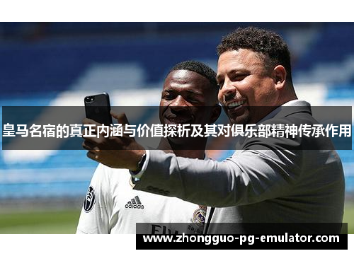 皇马名宿的真正内涵与价值探析及其对俱乐部精神传承作用