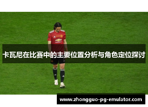 卡瓦尼在比赛中的主要位置分析与角色定位探讨