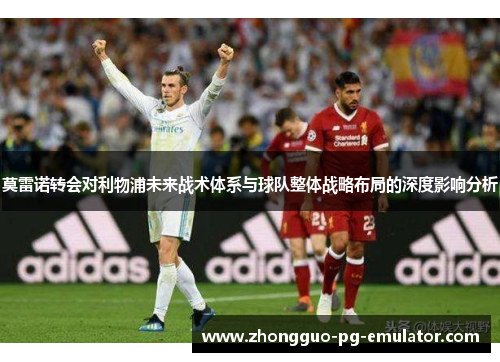 莫雷诺转会对利物浦未来战术体系与球队整体战略布局的深度影响分析