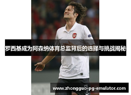 罗西基成为阿森纳体育总监背后的选择与挑战揭秘