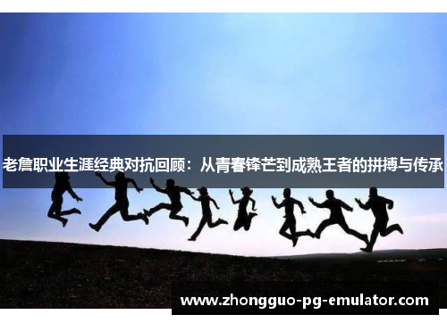 老詹职业生涯经典对抗回顾：从青春锋芒到成熟王者的拼搏与传承
