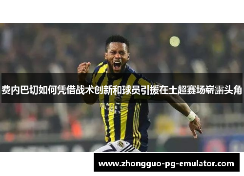 费内巴切如何凭借战术创新和球员引援在土超赛场崭露头角