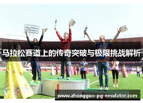 马拉松赛道上的传奇突破与极限挑战解析