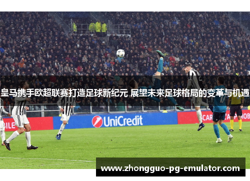 皇马携手欧超联赛打造足球新纪元 展望未来足球格局的变革与机遇