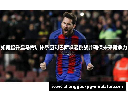 如何提升皇马青训体系应对巴萨崛起挑战并确保未来竞争力
