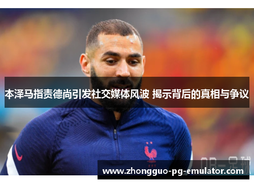 本泽马指责德尚引发社交媒体风波 揭示背后的真相与争议 本泽马指责德尚引发社交媒体风波 揭示背后的真相与争议