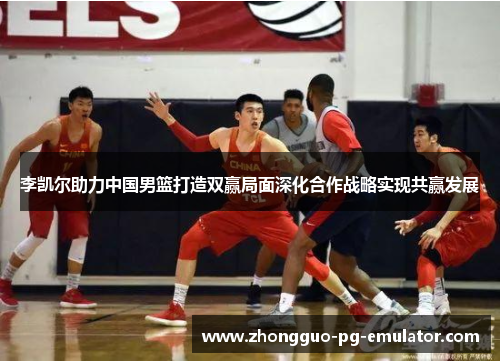 李凯尔助力中国男篮打造双赢局面深化合作战略实现共赢发展