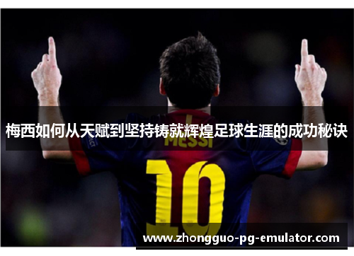 梅西如何从天赋到坚持铸就辉煌足球生涯的成功秘诀 梅西如何从天赋到坚持铸就辉煌足球生涯的成功秘诀