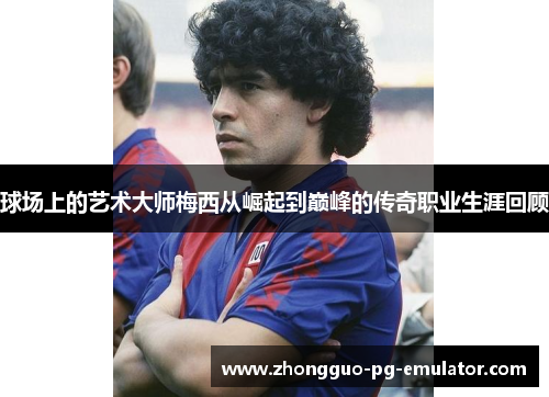 球场上的艺术大师梅西从崛起到巅峰的传奇职业生涯回顾