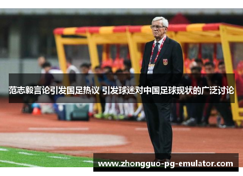 范志毅言论引发国足热议 引发球迷对中国足球现状的广泛讨论 范志毅言论引发国足热议 引发球迷对中国足球现状的广泛讨论