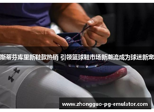 斯蒂芬库里新鞋款热销 引领篮球鞋市场新潮流成为球迷新宠