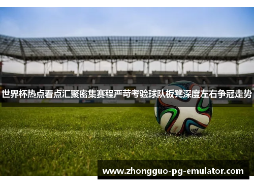 世界杯热点看点汇聚密集赛程严苛考验球队板凳深度左右争冠走势