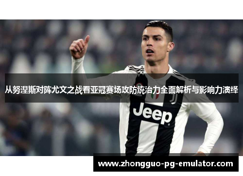 从努涅斯对阵尤文之战看亚冠赛场攻防统治力全面解析与影响力演绎