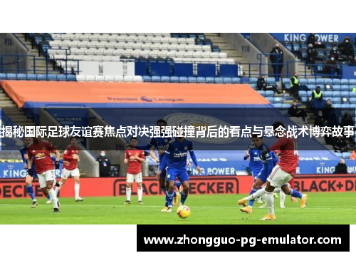 揭秘国际足球友谊赛焦点对决强强碰撞背后的看点与悬念战术博弈故事 揭秘国际足球友谊赛焦点对决强强碰撞背后的看点与悬念战术博弈故事