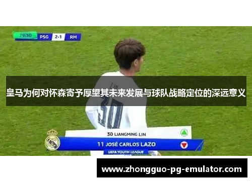皇马为何对怀森寄予厚望其未来发展与球队战略定位的深远意义