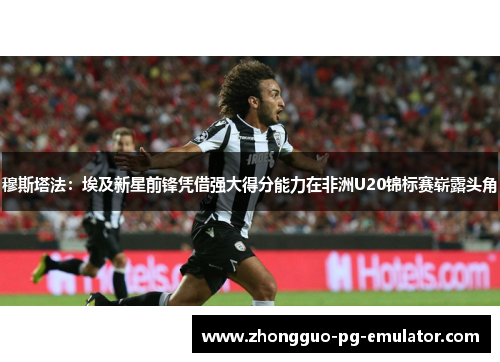 穆斯塔法:埃及新星前锋凭借强大得分能力在非洲U20锦标赛崭露头角 穆斯塔法:埃及新星前锋凭借强大得分能力在非洲U20锦标赛崭露头角