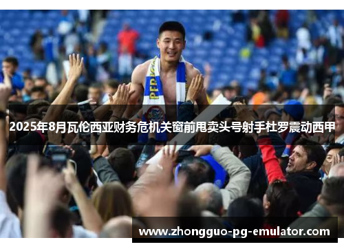 2025年8月瓦伦西亚财务危机关窗前甩卖头号射手杜罗震动西甲