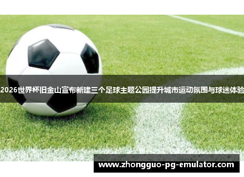 2026世界杯旧金山宣布新建三个足球主题公园提升城市运动氛围与球迷体验