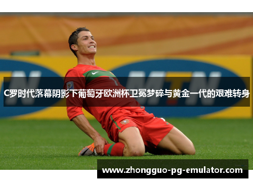 C罗时代落幕阴影下葡萄牙欧洲杯卫冕梦碎与黄金一代的艰难转身