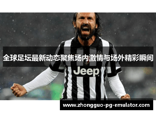 全球足坛最新动态聚焦场内激情与场外精彩瞬间 全球足坛最新动态聚焦场内激情与场外精彩瞬间