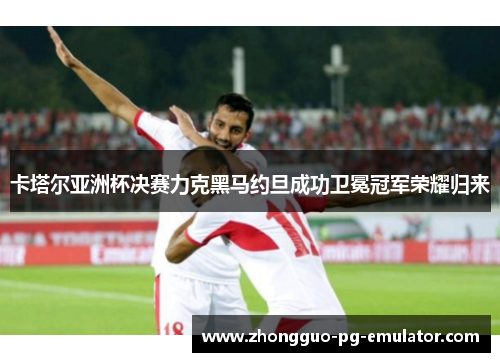 卡塔尔亚洲杯决赛力克黑马约旦成功卫冕冠军荣耀归来