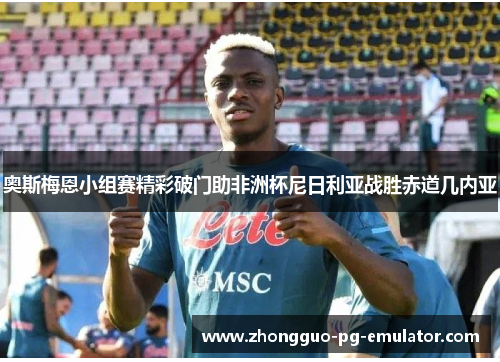 奥斯梅恩小组赛精彩破门助非洲杯尼日利亚战胜赤道几内亚 奥斯梅恩小组赛精彩破门助非洲杯尼日利亚战胜赤道几内亚