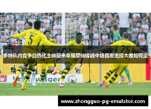 多特队内竞争白热化主帅迎来幸福烦恼锋线中场首发选择太难如何定