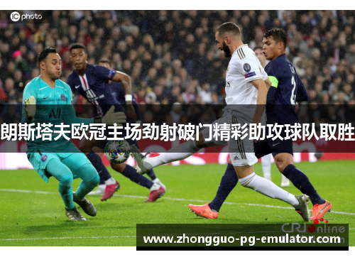 朗斯塔夫欧冠主场劲射破门精彩助攻球队取胜