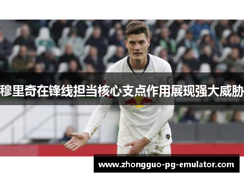 穆里奇在锋线担当核心支点作用展现强大威胁