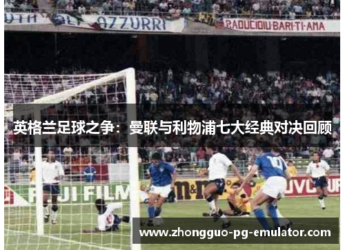 英格兰足球之争：曼联与利物浦七大经典对决回顾