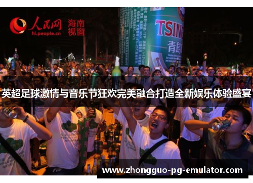 英超足球激情与音乐节狂欢完美融合打造全新娱乐体验盛宴