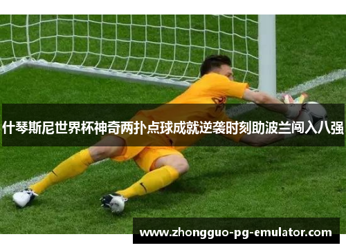 什琴斯尼世界杯神奇两扑点球成就逆袭时刻助波兰闯入八强