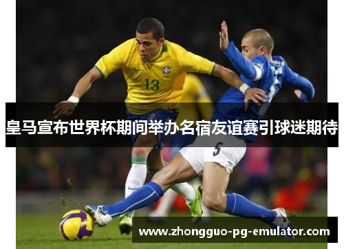 皇马宣布世界杯期间举办名宿友谊赛引球迷期待 皇马宣布世界杯期间举办名宿友谊赛引球迷期待