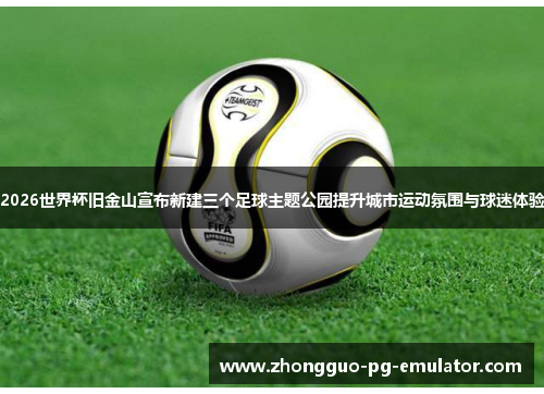 2026世界杯旧金山宣布新建三个足球主题公园提升城市运动氛围与球迷体验 2026世界杯旧金山宣布新建三个足球主题公园提升城市运动氛围与球迷体验
