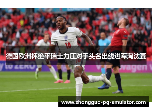德国欧洲杯绝平瑞士力压对手头名出线进军淘汰赛