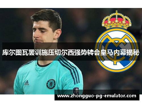 库尔图瓦罢训施压切尔西强势转会皇马内幕揭秘