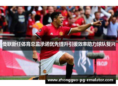 曼联新任体育总监承诺优先提升引援效率助力球队复兴